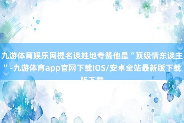 九游体育娱乐网提名谈姓地夸赞他是“顶级情东谈主”-九游体育app官网下载IOS/安卓全站最新版下载