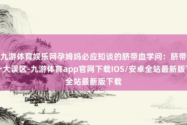九游体育娱乐网孕姆妈必应知谈的脐带血学问：脐带血十大误区-九游体育app官网下载IOS/安卓全站最新版下载