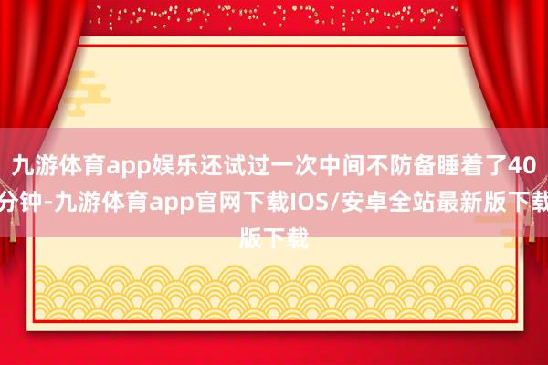 九游体育app娱乐还试过一次中间不防备睡着了40分钟-九游体育app官网下载IOS/安卓全站最新版下载