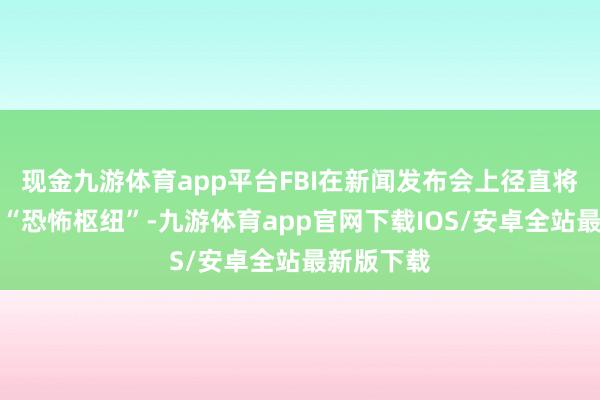 现金九游体育app平台FBI在新闻发布会上径直将其定性为“恐怖枢纽”-九游体育app官网下载IOS/安卓全站最新版下载