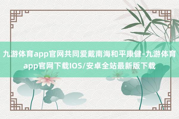 九游体育app官网共同爱戴南海和平康健-九游体育app官网下载IOS/安卓全站最新版下载