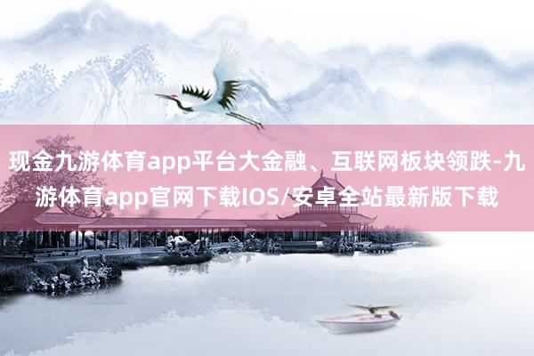 现金九游体育app平台大金融、互联网板块领跌-九游体育app官网下载IOS/安卓全站最新版下载