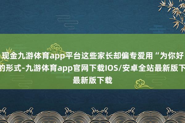 现金九游体育app平台这些家长却偏专爱用“为你好”的形式-九游体育app官网下载IOS/安卓全站最新版下载