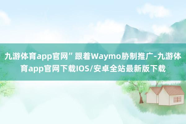 九游体育app官网”跟着Waymo胁制推广-九游体育app官网下载IOS/安卓全站最新版下载
