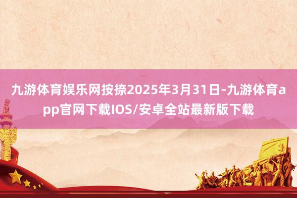 九游体育娱乐网按捺2025年3月31日-九游体育app官网下载IOS/安卓全站最新版下载