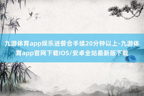 九游体育app娱乐进餐合手续20分钟以上-九游体育app官网下载IOS/安卓全站最新版下载