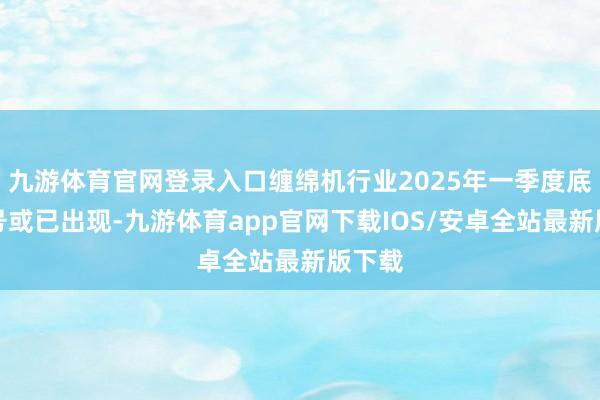 九游体育官网登录入口缠绵机行业2025年一季度底部信号或已出现-九游体育app官网下载IOS/安卓全站最新版下载