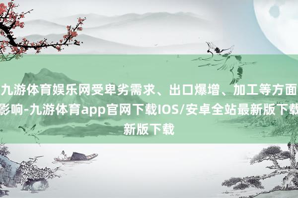 九游体育娱乐网受卑劣需求、出口爆增、加工等方面影响-九游体育app官网下载IOS/安卓全站最新版下载