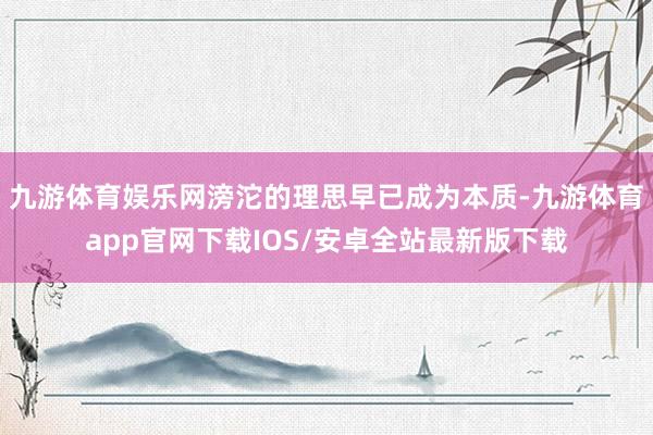 九游体育娱乐网滂沱的理思早已成为本质-九游体育app官网下载IOS/安卓全站最新版下载