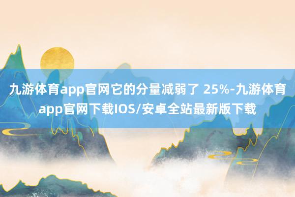 九游体育app官网它的分量减弱了 25%-九游体育app官网下载IOS/安卓全站最新版下载