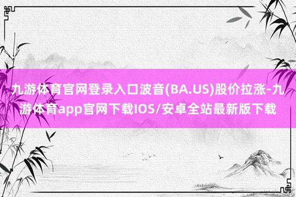 九游体育官网登录入口波音(BA.US)股价拉涨-九游体育app官网下载IOS/安卓全站最新版下载