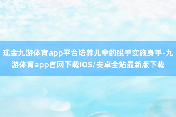 现金九游体育app平台培养儿童的脱手实施身手-九游体育app官网下载IOS/安卓全站最新版下载