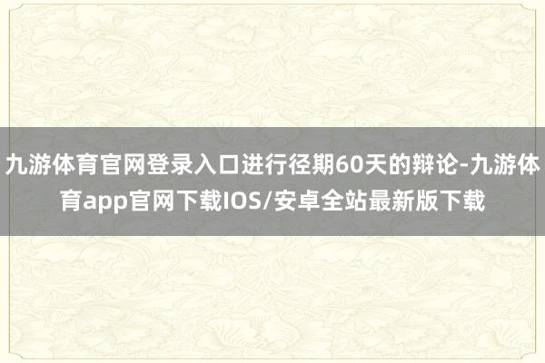 九游体育官网登录入口进行径期60天的辩论-九游体育app官网下载IOS/安卓全站最新版下载
