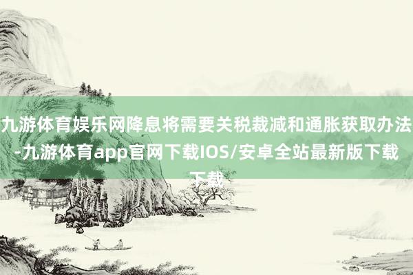 九游体育娱乐网降息将需要关税裁减和通胀获取办法-九游体育app官网下载IOS/安卓全站最新版下载