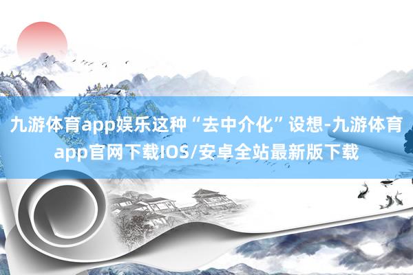 九游体育app娱乐这种“去中介化”设想-九游体育app官网下载IOS/安卓全站最新版下载