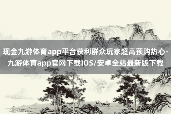 现金九游体育app平台获利群众玩家超高预购热心-九游体育app官网下载IOS/安卓全站最新版下载
