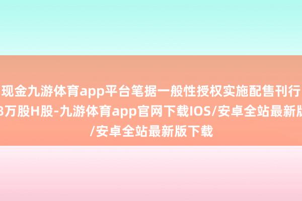 现金九游体育app平台笔据一般性授权实施配售刊行591.8万股H股-九游体育app官网下载IOS/安卓全站最新版下载