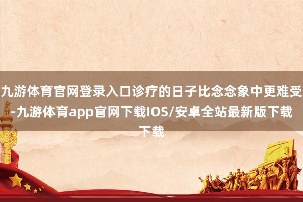 九游体育官网登录入口诊疗的日子比念念象中更难受-九游体育app官网下载IOS/安卓全站最新版下载