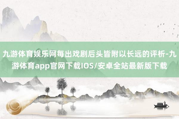 九游体育娱乐网每出戏剧后头皆附以长远的评析-九游体育app官网下载IOS/安卓全站最新版下载