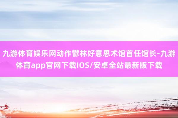 九游体育娱乐网动作鬱林好意思术馆首任馆长-九游体育app官网下载IOS/安卓全站最新版下载