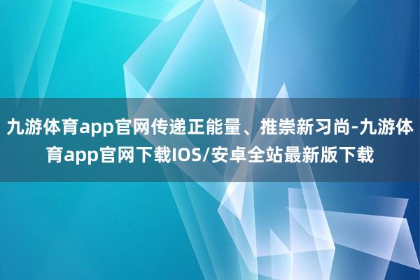 九游体育app官网传递正能量、推崇新习尚-九游体育app官网下载IOS/安卓全站最新版下载