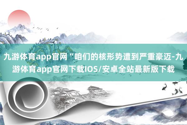 九游体育app官网“咱们的核形势遭到严重豪迈-九游体育app官网下载IOS/安卓全站最新版下载