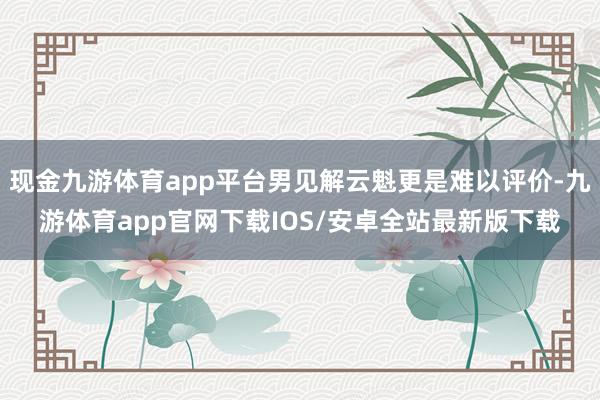 现金九游体育app平台男见解云魁更是难以评价-九游体育app官网下载IOS/安卓全站最新版下载