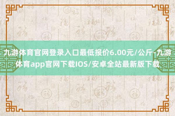 九游体育官网登录入口最低报价6.00元/公斤-九游体育app官网下载IOS/安卓全站最新版下载