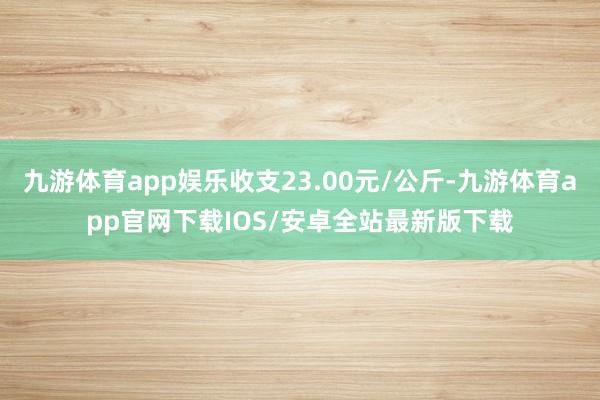 九游体育app娱乐收支23.00元/公斤-九游体育app官网下载IOS/安卓全站最新版下载