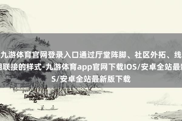 九游体育官网登录入口通过厅堂阵脚、社区外拓、线上传播相联接的样式-九游体育app官网下载IOS/安卓全站最新版下载