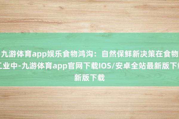 九游体育app娱乐食物鸿沟：自然保鲜新决策在食物工业中-九游体育app官网下载IOS/安卓全站最新版下载