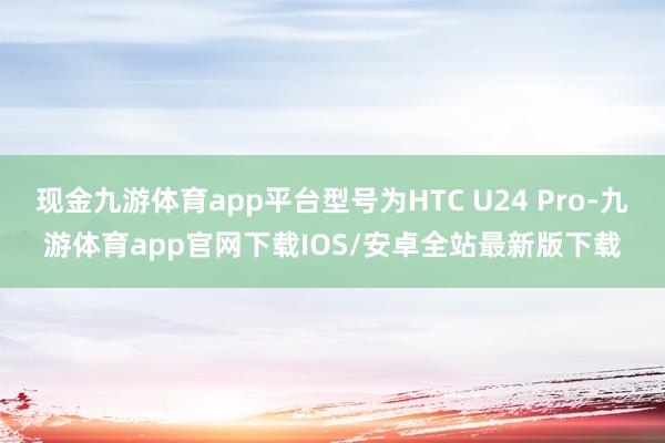 现金九游体育app平台型号为HTC U24 Pro-九游体育app官网下载IOS/安卓全站最新版下载