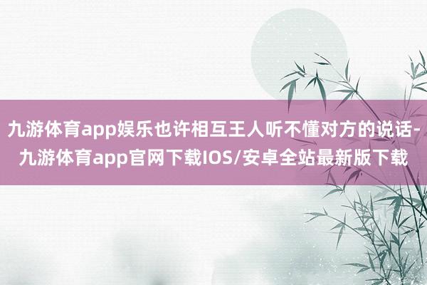九游体育app娱乐也许相互王人听不懂对方的说话-九游体育app官网下载IOS/安卓全站最新版下载