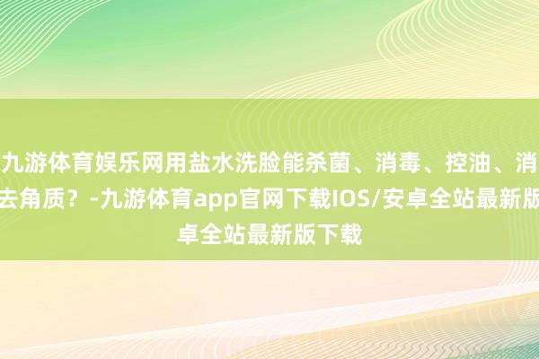 九游体育娱乐网用盐水洗脸能杀菌、消毒、控油、消炎、去角质？-九游体育app官网下载IOS/安卓全站最新版下载