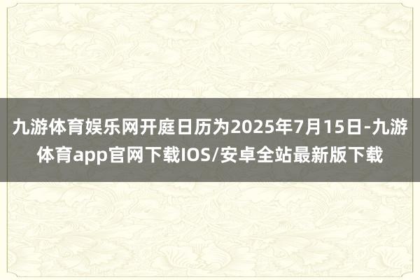 九游体育娱乐网开庭日历为2025年7月15日-九游体育app官网下载IOS/安卓全站最新版下载