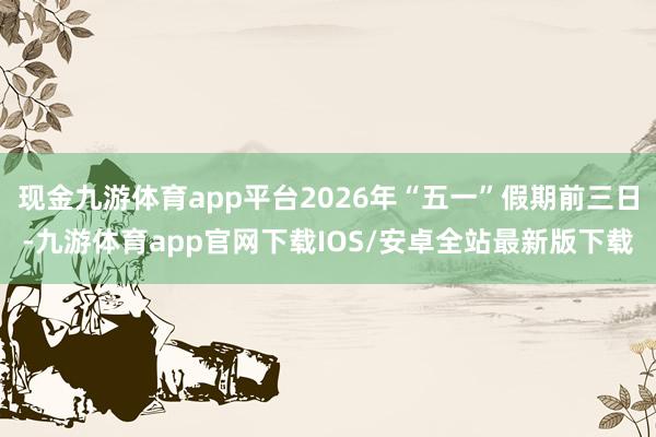 现金九游体育app平台2026年“五一”假期前三日-九游体育app官网下载IOS/安卓全站最新版下载