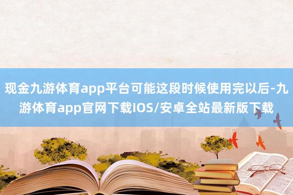 现金九游体育app平台可能这段时候使用完以后-九游体育app官网下载IOS/安卓全站最新版下载