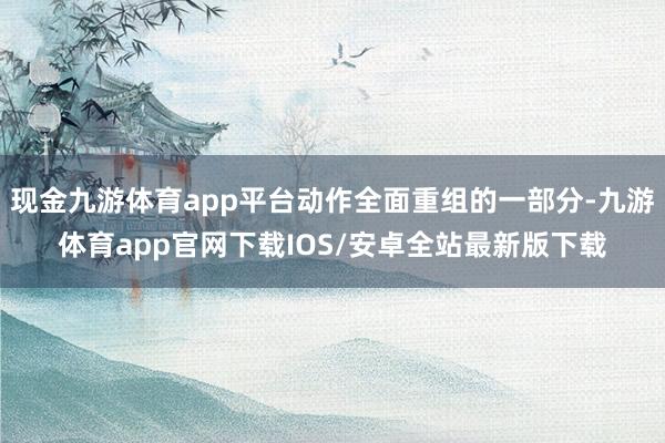 现金九游体育app平台动作全面重组的一部分-九游体育app官网下载IOS/安卓全站最新版下载