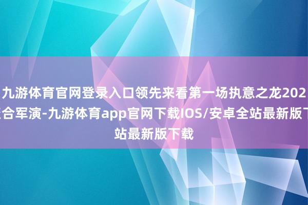 九游体育官网登录入口领先来看第一场执意之龙2026聚合军演-九游体育app官网下载IOS/安卓全站最新版下载