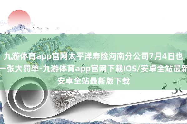 九游体育app官网太平洋寿险河南分公司7月4日也刚吃了一张大罚单-九游体育app官网下载IOS/安卓全站最新版下载