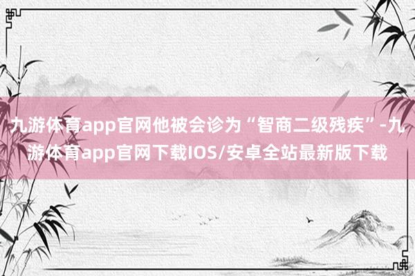 九游体育app官网他被会诊为“智商二级残疾”-九游体育app官网下载IOS/安卓全站最新版下载