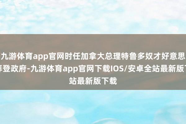 九游体育app官网时任加拿大总理特鲁多奴才好意思国拜登政府-九游体育app官网下载IOS/安卓全站最新版下载