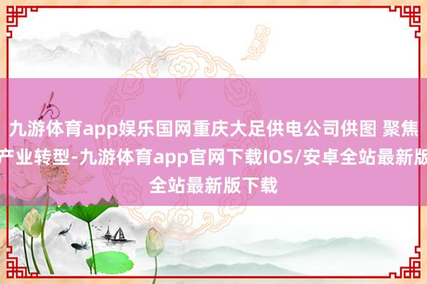 九游体育app娱乐国网重庆大足供电公司供图 聚焦客户产业转型-九游体育app官网下载IOS/安卓全站最新版下载