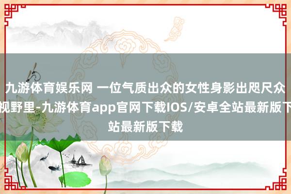 九游体育娱乐网 一位气质出众的女性身影出咫尺众人视野里-九游体育app官网下载IOS/安卓全站最新版下载