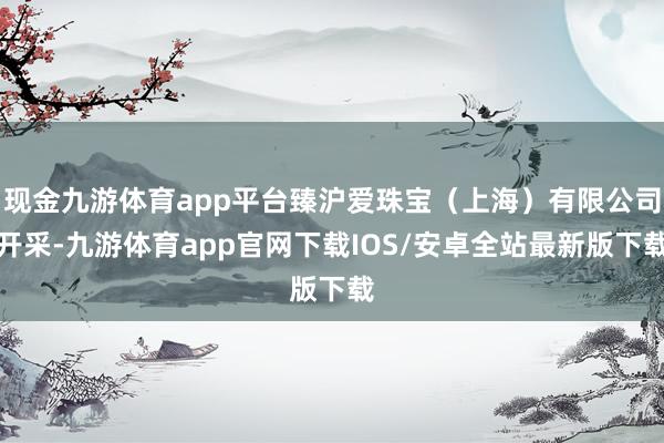 现金九游体育app平台臻沪爱珠宝（上海）有限公司开采-九游体育app官网下载IOS/安卓全站最新版下载