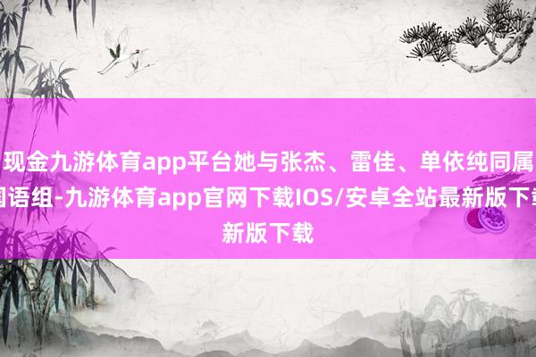 现金九游体育app平台她与张杰、雷佳、单依纯同属国语组-九游体育app官网下载IOS/安卓全站最新版下载