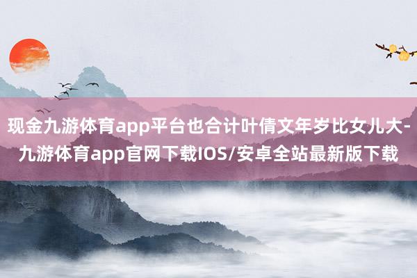 现金九游体育app平台也合计叶倩文年岁比女儿大-九游体育app官网下载IOS/安卓全站最新版下载