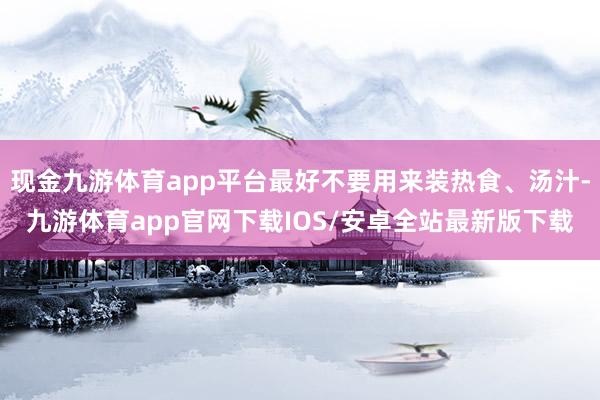 现金九游体育app平台最好不要用来装热食、汤汁-九游体育app官网下载IOS/安卓全站最新版下载
