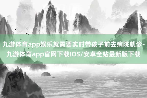 九游体育app娱乐就需要实时带孩子前去病院就诊-九游体育app官网下载IOS/安卓全站最新版下载
