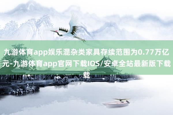 九游体育app娱乐混杂类家具存续范围为0.77万亿元-九游体育app官网下载IOS/安卓全站最新版下载